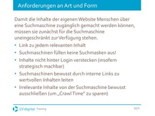 Training SEO
Anforderungen an Art und Form
Damit die Inhalte der eigenen Website Menschen über
eine Suchmaschine zugänglich gemacht werden können,
müssen sie zunächst für die Suchmaschine
uneingeschränkt zurVerfügung stehen.
• Link zu jedem relevanten Inhalt
• Suchmaschinen füllen keine Suchmasken aus!
• Inhalte nicht hinter Login verstecken (insofern
strategisch machbar)
• Suchmaschinen bewusst durch interne Links zu
wertvollen Inhalten leiten
• Irrelevante Inhalte von der Suchmaschine bewusst
ausschließen (um „CrawlTime“ zu sparen)
 