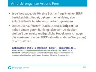 Training SEO
Anforderungen an Art und Form
• JedeWebpage, die für eine Suchanfrage in einer SERP
berücksichtigt findet, bekommt eine kleine, aber
entscheidende Ausstellungsfläche zugewiesen.
• Dieses „Schaufenster“ (Fachausdruck: Snippet) ist
neben einem guten Ranking (also dem „weit oben
stehen“) der zweite maßgebliche Hebel, um sich gegen
die Konkurrenz in der SERP (also die anderenWebpages)
durchzusetzen.
 