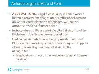 Training SEO
Anforderungen an Art und Form
• ABER ACHTUNG: Es gibt viele Fälle, in denen weiter
hinten platzierte Webpages mehrTraffic abbekommen
als weiter vorne platzierte Webpages, weil sie ein
attraktiveres Schaufenster haben!
• Insbesondere ab Platz 2 wird das „Feld dichter“ und der
Klick durch den Nutzer bewusst selektiver.
• Und da Sie niemals für alle Ihre Keywords immer auf
Platz 1 ranken werden, ist die Optimierung des Snippets
elementar wichtig, um möglichst vielTraffic
abzugreifen.
• Es geht also nicht nur darum, weit oben zu stehen! Denken
Sie daran!
 