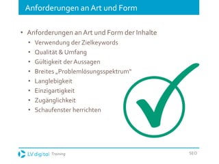 Training SEO
Anforderungen an Art und Form
• Anforderungen an Art und Form der Inhalte
• Verwendung der Zielkeywords
• Qualität & Umfang
• Gültigkeit der Aussagen
• Breites „Problemlösungsspektrum“
• Langlebigkeit
• Einzigartigkeit
• Zugänglichkeit
• Schaufenster herrichten
 