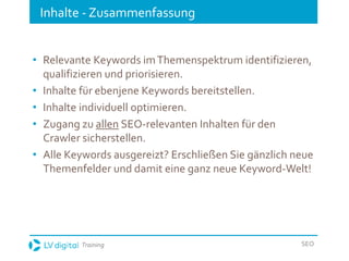 Training SEO
Inhalte - Zusammenfassung
• Relevante Keywords imThemenspektrum identifizieren,
qualifizieren und priorisieren.
• Inhalte für ebenjene Keywords bereitstellen.
• Inhalte individuell optimieren.
• Zugang zu allen SEO-relevanten Inhalten für den
Crawler sicherstellen.
• Alle Keywords ausgereizt? Erschließen Sie gänzlich neue
Themenfelder und damit eine ganz neue Keyword-Welt!
 