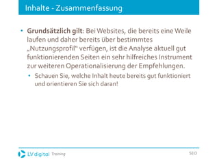 Training SEO
Inhalte - Zusammenfassung
• Grundsätzlich gilt: BeiWebsites, die bereits eineWeile
laufen und daher bereits über bestimmtes
„Nutzungsprofil“ verfügen, ist die Analyse aktuell gut
funktionierenden Seiten ein sehr hilfreiches Instrument
zur weiteren Operationalisierung der Empfehlungen.
• Schauen Sie, welche Inhalt heute bereits gut funktioniert
und orientieren Sie sich daran!
 