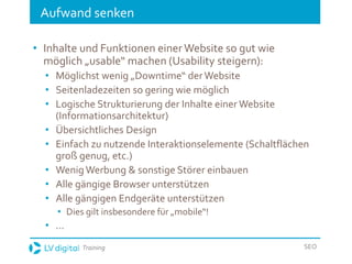 Training SEO
Aufwand senken
• Inhalte und Funktionen einer Website so gut wie
möglich „usable“ machen (Usability steigern):
• Möglichst wenig „Downtime“ derWebsite
• Seitenladezeiten so gering wie möglich
• Logische Strukturierung der Inhalte einer Website
(Informationsarchitektur)
• Übersichtliches Design
• Einfach zu nutzende Interaktionselemente (Schaltflächen
groß genug, etc.)
• Wenig Werbung & sonstige Störer einbauen
• Alle gängige Browser unterstützen
• Alle gängigen Endgeräte unterstützen
• Dies gilt insbesondere für „mobile“!
• ...
 