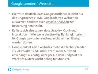 Training SEO
Google „rendert“Webseiten
• Hier wird deutlich, dass Google mittlerweile nicht nur
den kryptischen HTML-Quellcode vonWebseiten
auswertet, sondern auch visuelle Analysen zur
Bewertung heranzieht.
• Es lässt sich also sagen, dass Usablity, Optik und
Interaktion mittlerweile ein direktes Rankingkriterium
fürGoogle geworden sind und nicht vernachlässigt
werden dürfen.
• Google duldet keineWebsites mehr, die technisch oder
visuell veraltet sind und Nutzern mehr Aufwand
abverlangt, als nötig, oder gar auf dem Endgerät der
Wahl des Nutzers nicht richtig funktioniert.
 