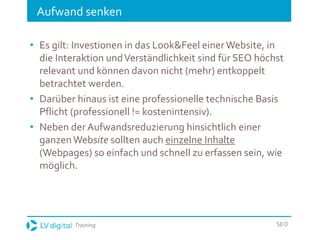 Training SEO
Aufwand senken
• Es gilt: Investionen in das Look&Feel einerWebsite, in
die Interaktion undVerständlichkeit sind für SEO höchst
relevant und können davon nicht (mehr) entkoppelt
betrachtet werden.
• Darüber hinaus ist eine professionelle technische Basis
Pflicht (professionell != kostenintensiv).
• Neben der Aufwandsreduzierung hinsichtlich einer
ganzenWebsite sollten auch einzelne Inhalte
(Webpages) so einfach und schnell zu erfassen sein, wie
möglich.
 