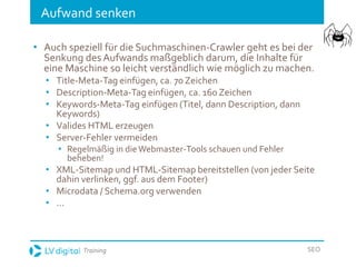Training SEO
Aufwand senken
• Auch speziell für die Suchmaschinen-Crawler geht es bei der
Senkung des Aufwands maßgeblich darum, die Inhalte für
eine Maschine so leicht verständlich wie möglich zu machen.
• Title-Meta-Tag einfügen, ca. 70 Zeichen
• Description-Meta-Tag einfügen, ca. 160 Zeichen
• Keywords-Meta-Tag einfügen (Titel, dann Description, dann
Keywords)
• Valides HTML erzeugen
• Server-Fehler vermeiden
• Regelmäßig in dieWebmaster-Tools schauen und Fehler
beheben!
• XML-Sitemap und HTML-Sitemap bereitstellen (von jeder Seite
dahin verlinken, ggf. aus dem Footer)
• Microdata / Schema.org verwenden
• ...
 