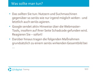 Training SEO
Was sollte man tun?
• Das sollten Sie tun: Nutzern und Suchmaschinen
gegenüber so seriös wie nur irgend möglich wirken - und
letztlich auch seriös agieren.
• Google sendet aktiv Hinweise über dieWebmaster-
Tools, insofern auf Ihrer Seite Schadcode gefunden wird.
Reagieren Sie – sofort!
• Darüber hinaus tragen die folgenden Maßnahmen
grundsätzlich zu einem seriös wirkenden Gesamtbild bei
…
 