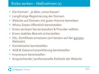 Training SEO
Risiko senken – Maßnahmen (1)
• Die Domain - je älter, umso besser!
• Langfristige Registrierung der Domain
• Website auf Domain mit guter Historie betreiben
• Whois-Daten öffentlich bereitstellen
• Einen seriösen Serverstandort & Provider wählen
• Einen stabilen Betrieb sicherstellen
• SSL-Zertifikate einsetzen (am besten auf der ganzen
Website!)
• Kontaktseite bereitstellen
• AGB & Datenschutzerklärung bereitstellen
• Impressum bereitstellen
• Ansprechende / professionelle Ästhetik derWebsite
 