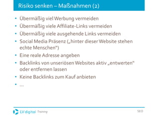 Training SEO
Risiko senken – Maßnahmen (2)
• Übermäßig viel Werbung vermeiden
• Übermäßig viele Affiliate-Links vermeiden
• Übermäßig viele ausgehende Links vermeiden
• Social Media Präsenz („hinter dieserWebsite stehen
echte Menschen“)
• Eine reale Adresse angeben
• Backlinks von unseriösenWebsites aktiv „entwerten“
oder entfernen lassen
• Keine Backlinks zum Kauf anbieten
• …
 
