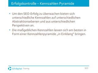 Training SEO
Erfolgskontrolle – Kennzahlen Pyramide
• Um den SEO-Erfolg zu überwachen bieten sich
unterschiedliche Kennzahlen auf unterschiedlichen
Abstraktionsebenen und aus unterschiedlichen
Perspektiven an.
• Die maßgeblichen Kennzahlen lassen sich am besten in
Form einer Kennzahlenpyramide „in Einklang“ bringen.
 