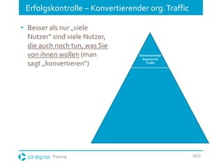 Training SEO
Erfolgskontrolle – Konvertierender org.Traffic
• Besser als nur „viele
Nutzer“ sind viele Nutzer,
die auch noch tun, was Sie
von ihnen wollen (man
sagt „konvertieren“)
Konvertierender
Organischer
Traffic
 