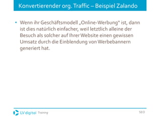 Training SEO
Konvertierender org.Traffic – Beispiel Zalando
• Wenn ihr Geschäftsmodell „Online-Werbung“ ist, dann
ist dies natürlich einfacher, weil letztlich alleine der
Besuch als solcher auf IhrerWebsite einen gewissen
Umsatz durch die Einblendung vonWerbebannern
generiert hat.
 