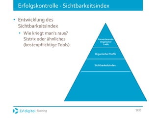 Training SEO
Erfolgskontrolle - Sichtbarkeitsindex
• Entwicklung des
Sichtbarkeitsindex
• Wie kriegt man‘s raus?
Sistrix oder ähnliches
(kostenpflichtige Tools)
Organischer Traffic
Konvertierender
Organischer
Traffic
Sichtbarkeitsindex
 