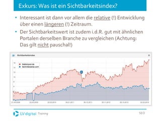 Training SEO
Exkurs: Was ist ein Sichtbarkeitsindex?
• Interessant ist dann vor allem die relative (!) Entwicklung
über einen längeren (!) Zeitraum.
• Der Sichtbarkeitswert ist zudem i.d.R. gut mit ähnlichen
Portalen derselben Branche zu vergleichen (Achtung:
Das gilt nicht pauschal!)
 