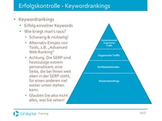 Training SEO
Erfolgskontrolle - Keywordrankings
• Keywordrankings
• Erfolg einzelner Keywords
• Wie kriegt man‘s raus?
• Schwierig & mühselig!
• Alternativ Einsatz von
Tools, z.B. „Advanced
Web Ranking“
• Achtung: Die SERP sind
heutzutage extrem
personalisiert; eine
Seite, die bei Ihnen weit
oben in der SERP steht,
für einen anderen viel
weiter unten stehen
kann.
• Glauben Sie also nicht
alles, was Sie sehen!
Organischer Traffic
Konvertierender
Organischer
Traffic
Sichtbarkeitsindex
Keywordrankings
 