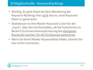 Training SEO
Erfolgskontrolle - Keywordrankings
• Wichtig: Es geht Ihnen bei dem Monitoring der
Keyword-Rankings hier nicht darum, neue Keyword-
Ideen zu generieren.
• Stattdessen ist Ihre Master-Keyword-Liste hier der
„Input“, über den Sie feststellen, ob Sie Fortschritte im
Bereich Suchmaschinenoptimierung bei ebenjenen
Keywords machen, für die Sie bewusst optimieren.
• Wenn Sie keine Master-Keywordliste haben, können Sie
hier nichts monitoren.
 