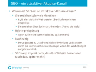 Training SEO
SEO – ein attraktiver Akquise-Kanal!
• Warum ist SEO ein so attraktiver Akquise-Kanal?
• Sie erreichen sehr viele Menschen
• 64% allerVisits imWeb werden über Suchmaschinen
ausgelöst!
• Sie erreichen über SuchmaschinenGott (?) und die Welt!
• Relativ preisgünstig
• wenn auch nicht kostenlos! (dazu später mehr)
• Nachhaltig
• Im Gegensatz zu „Paid“ endet dieVermittlung von Nutzern
durch die Suchmaschine nicht abrupt, wenn dasWerbebudget
aufgebraucht ist.
• SEO sorgt implizit dafür, dass Ihre Website besser wird
(auch dazu später mehr!)
 