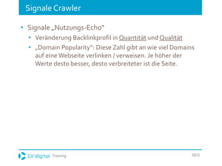 Training SEO
Signale Crawler
• Signale „Nutzungs-Echo“
• Veränderung Backlinkprofil in Quantität und Qualität
• „Domain Popularity“: Diese Zahl gibt an wie viel Domains
auf eine Webseite verlinken / verweisen. Je höher der
Werte desto besser, desto verbreiteter ist die Seite.
 