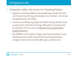 Training SEO
Erfolgskontrolle
• Folgendes sollten Sie immer im Hinterkopf haben
• Agieren und kontrollieren Sie langfristig; lassen Sie sich
nicht durch kurzfristige Einbußen verunsichern. Es ist der
Langzeittrend, der Zählt.
• Ursache undWirkung liegen bei SEO häufig zeitlich weit
auseinander (manchmal einige Monate!). Erwarten Sie
kurzfristig nicht zu viel und bleiben Sie grundsätzlich
langfristig dran!
• Die SERPs sind in diesenTagen hoch personalisiert und
hochdynamisch. Was immer Sie heute beobachten;
morgen kann schon wieder alles ganz anders sein.
 