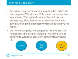 Training SEO
Was sind Backlinks?
• Zur Erinnerung: Suchmaschinen werten das „Echo“ der
Nutzung einer Website aus. Zufriedene Nutzer werden
irgendwo imWeb vielleicht einen „Backlink“ setzen
(Homepage, Blog, Forum, etc.), wenn Sie zuvor eine
gute Erfahrung mit einer bestimmten Website gemacht
haben.
• Die Auswertung des „Nutzungsecho“ ist eine zentrale
Komponente bei der Einschätzung, wie Hilfreich eine
bestimmte Webpage bei einem bestimmten Problem
ist.
1. Crawler
2. Nutzer-
Inter-
aktion
3.
„Nutzungs
-Echo“
 