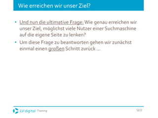 Training SEO
Wie erreichen wir unser Ziel?
• Und nun die ultimative Frage:Wie genau erreichen wir
unser Ziel, möglichst viele Nutzer einer Suchmaschine
auf die eigene Seite zu lenken?
• Um diese Frage zu beantworten gehen wir zunächst
einmal einen großen Schritt zurück ...
 
