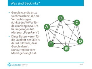 Training SEO
Was sind Backlinks?
• Google war die erste
Suchmaschine, die die
Verflechtungen
(Links) desWWW für
das Ranking in SERPs
herangezogen hat
(der sog. „PageRank“)
• Diese Daten waren für
die Qualität der SERPs
derart hilfreich, dass
Google damit
Konkurrenten vom
Markt gedrängt hat.
 