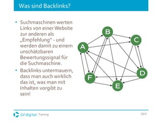 Training SEO
Was sind Backlinks?
• Suchmaschinen werten
Links von einerWebsite
zur anderen als
„Empfehlung“ - und
werden damit zu einem
unschätzbaren
Bewertungssignal für
die Suchmaschine.
• Backlinks untermauern,
dass man auch wirklich
das ist, was man mit
Inhalten vorgibt zu
sein!
 