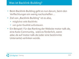 Training SEO
Was ist Backlink-Building?
• Beim Backlink-Building geht es nun darum, beim den
Verflechtungen ein wenig nachzuhelfen …
• Ziel von „Backlink-Building“ ist es also,
• möglichst viele Backlinks
• von guter Qualität aufzubauen.
• Ein Beispiel: Für das Ranking derWebsite motor-talk.de,
eine Auto-Community, wäre es förderlich, wenn
adac.de auf motor-talk.de (oder eine bestimmte
Unterseite) verlinken würde.
 