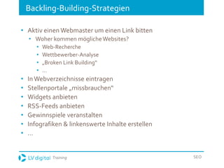 Training SEO
Backling-Building-Strategien
• Aktiv einen Webmaster um einen Link bitten
• Woher kommen möglicheWebsites?
• Web-Recherche
• Wettbewerber-Analyse
• „Broken Link Building“
• …
• InWebverzeichnisse eintragen
• Stellenportale „missbrauchen“
• Widgets anbieten
• RSS-Feeds anbieten
• Gewinnspiele veranstalten
• Infografiken & linkenswerte Inhalte erstellen
• …
 