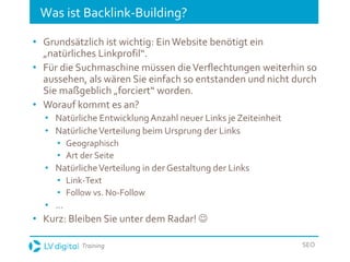 Training SEO
Was ist Backlink-Building?
• Grundsätzlich ist wichtig: EinWebsite benötigt ein
„natürliches Linkprofil“.
• Für die Suchmaschine müssen dieVerflechtungen weiterhin so
aussehen, als wären Sie einfach so entstanden und nicht durch
Sie maßgeblich „forciert“ worden.
• Worauf kommt es an?
• Natürliche EntwicklungAnzahl neuer Links je Zeiteinheit
• NatürlicheVerteilung beim Ursprung der Links
• Geographisch
• Art der Seite
• NatürlicheVerteilung in der Gestaltung der Links
• Link-Text
• Follow vs. No-Follow
• ...
• Kurz: Bleiben Sie unter dem Radar! 
 