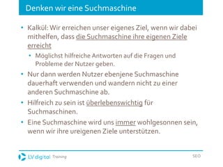 Training SEO
Denken wir eine Suchmaschine
• Kalkül:Wir erreichen unser eigenes Ziel, wenn wir dabei
mithelfen, dass die Suchmaschine ihre eigenen Ziele
erreicht
• Möglichst hilfreiche Antworten auf die Fragen und
Probleme der Nutzer geben.
• Nur dann werden Nutzer ebenjene Suchmaschine
dauerhaft verwenden und wandern nicht zu einer
anderen Suchmaschine ab.
• Hilfreich zu sein ist überlebenswichtig für
Suchmaschinen.
• Eine Suchmaschine wird uns immer wohlgesonnen sein,
wenn wir ihre ureigenen Ziele unterstützen.
 
