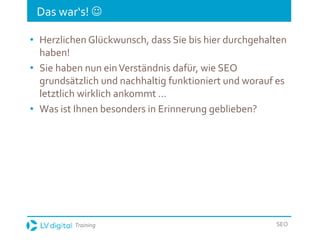 Training SEO
Das war‘s! 
• Herzlichen Glückwunsch, dass Sie bis hier durchgehalten
haben!
• Sie haben nun einVerständnis dafür, wie SEO
grundsätzlich und nachhaltig funktioniert und worauf es
letztlich wirklich ankommt …
• Was ist Ihnen besonders in Erinnerung geblieben?
 