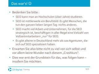 Training SEO
Das war‘s! 
• Bedenken Sie bitte :
• SEO kann man an Hochschulen (über Jahre) studieren.
• SEO ist mittlerweile ein Berufsbild: Es gibt Menschen, die
tun den ganzen lieben langenTag nichts anderes.
• SEO macht viel Arbeit und Unternehmen, für die SEO
strategisch ist, beschäftigen in aller Regel eineVielzahl von
Vollzeitmitarbeitern „nur“ für SEO.
• Es gibt alleine in Deutschland mehr als 100 Agenturen, die
sich auf SEO spezialisiert haben.
• Erwarten Sie also bitte nicht zu viel von sich selbst und
vor allem keine Wunder nach diesem „Crashkurs“.
• Dies war erst der Grundstein für das, was folgen kann –
insofern Sie möchten.
 