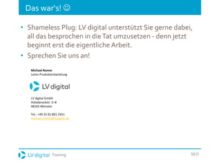 Training SEO
Das war‘s! 
• Shameless Plug: LV digital unterstützt Sie gerne dabei,
all das besprochen in dieTat umzusetzen - denn jetzt
beginnt erst die eigentliche Arbeit.
• Sprechen Sie uns an!
Michael Romer
Leiter Produktentwicklung
LV digital GmbH
Hülsebrockstr. 2–8
48165 Münster
Tel.: +49 25 01 801 2451
michael.romer@lvdigital.de
 