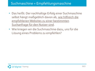 Training SEO
Suchmaschine = Empfehlungsmaschine
• Das heißt: Der nachhaltige Erfolg einer Suchmaschine
selbst hängt maßgeblich davon ab, wie hilfreich die
empfohlenenWebsites zu einer bestimmten
Suchanfrage für den Nutzer sind.
• Wie kriegen wir die Suchmaschine dazu, uns für die
Lösung eines Problems zu empfehlen?
 