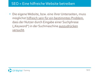 Training SEO
SEO = Eine hilfreicheWebsite betreiben
• Die eigene Website, bzw. eine ihrer Unterseiten, muss
möglichst hilfreich sein für ein bestimmtes Problem,
dass der Nutzer durch Eingabe einer Suchphrase
(„Keyword“) in der Suchmaschine auszudrücken
versucht.
 