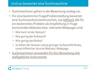 Training SEO
Und so bewertet eine Suchmaschine
• Suchmaschinen gehen in der Bewertung analog vor.
• Für eine bestimmte Frage/Problemstellung bewertet
eine Suchmaschine kontinuierlich, wie hilfreich alle für
ein bestimmtes Problem als Empfehlung in Frage
kommendenWebsites bzw. relevante Webpages sind:
• Wie hoch ist der Nutzen?
• Wie gering der Aufwand?
• Wie gering das Risiko?
• Je höher der Nutzen und je geringer Aufwand & Risiko,
umso hilfreicher ist eine Website /Webpage.
• Suchmaschinen verwenden für Ihre Bewertung drei
maßgebliche Instrumente.
 