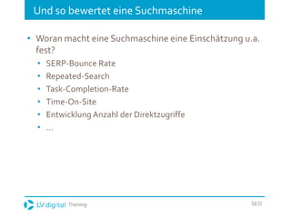 Training SEO
Und so bewertet eine Suchmaschine
• Woran macht eine Suchmaschine eine Einschätzung u.a.
fest?
• SERP-Bounce Rate
• Repeated-Search
• Task-Completion-Rate
• Time-On-Site
• Entwicklung Anzahl der Direktzugriffe
• …
 