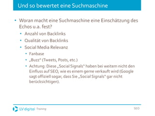 Training SEO
Und so bewertet eine Suchmaschine
• Woran macht eine Suchmaschine eine Einschätzung des
Echos u.a. fest?
• Anzahl von Backlinks
• Qualität von Backlinks
• Social Media Relevanz
• Fanbase
• „Buzz“ (Tweets, Posts, etc.)
• Achtung: Diese „Social Signals“ haben bei weitem nicht den
Einfluss auf SEO, wie es einem gerne verkauft wird (Google
sagt offiziell sogar, dass Sie „Social Signals“ gar nicht
berücksichtigen).
 