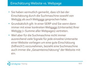 Training SEO
Einschätzung Website vs.Webpage
• Sie haben vermutlich gemerkt, dass ich bei der
Einschätzung durch die Suchmaschine sowohl von
Website als auchWebpage gesprochen habe.
• Grundsätzlich gilt: In einer SERP sind Sie wenn dann
immer mit einer konkretenWebpage (Unterseite) Ihrer
Website (= Summe aller Webpages) vertreten.
• Weil aber für die Suchmaschine nicht immer
ausreichend viele Signale für jede einzelne Unterseite
einer Website vorliegen um eine gute Einschätzung
(hilfreich?) vorzunehmen, bezieht eine Suchmaschine
auch immer die „Gesamteinschätzung“ derWebsite mit
ein.
 