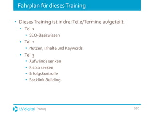 Training SEO
Fahrplan für diesesTraining
• DiesesTraining ist in dreiTeile/Termine aufgeteilt.
• Teil 1
• SEO-Basiswissen
• Teil 2
• Nutzen, Inhalte und Keywords
• Teil 3
• Aufwände senken
• Risiko senken
• Erfolgskontrolle
• Backlink-Building
 