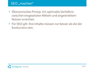 Training SEO
SEO „machen“
• Ökonomisches Prinzip: Ein optimalesVerhältnis
zwischen eingesetzten Mitteln und angestrebtem
Nutzen erreichen
• Für SEO gilt: Ihre Inhalte müssen nur besser als die der
Konkurrenz sein.
 
