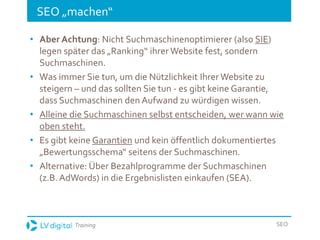 Training SEO
SEO „machen“
• Aber Achtung: Nicht Suchmaschinenoptimierer (also SIE)
legen später das „Ranking“ ihrer Website fest, sondern
Suchmaschinen.
• Was immer Sie tun, um die Nützlichkeit Ihrer Website zu
steigern – und das sollten Sie tun - es gibt keine Garantie,
dass Suchmaschinen den Aufwand zu würdigen wissen.
• Alleine die Suchmaschinen selbst entscheiden, wer wann wie
oben steht.
• Es gibt keine Garantien und kein öffentlich dokumentiertes
„Bewertungsschema“ seitens der Suchmaschinen.
• Alternative: Über Bezahlprogramme der Suchmaschinen
(z.B. AdWords) in die Ergebnislisten einkaufen (SEA).
 