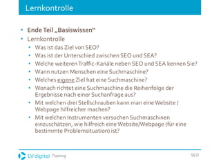 Training SEO
Lernkontrolle
• EndeTeil „Basiswissen“
• Lernkontrolle
• Was ist das Ziel von SEO?
• Was ist der Unterschied zwischen SEO und SEA?
• Welche weiterenTraffic-Kanäle neben SEO und SEA kennen Sie?
• Wann nutzen Menschen eine Suchmaschine?
• Welches eigene Ziel hat eine Suchmaschine?
• Wonach richtet eine Suchmaschine die Reihenfolge der
Ergebnisse nach einer Suchanfrage aus?
• Mit welchen drei Stellschrauben kann man eineWebsite /
Webpage hilfreicher machen?
• Mit welchen Instrumenten versuchen Suchmaschinen
einzuschätzen, wie hilfreich eineWebsite/Webpage (für eine
bestimmte Problemsituation) ist?
 