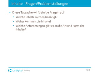 Training SEO
Inhalte - Fragen/Problemstellungen
• DieseTatsache wirft einige Fragen auf
• Welche Inhalte werden benötigt?
• Woher kommen die Inhalte?
• Welche Anforderungen gibt es an die Art und Form der
Inhalte?
 