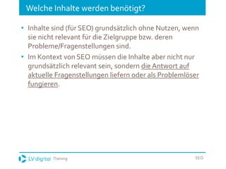 Training SEO
Welche Inhalte werden benötigt?
• Inhalte sind (für SEO) grundsätzlich ohne Nutzen, wenn
sie nicht relevant für die Zielgruppe bzw. deren
Probleme/Fragenstellungen sind.
• Im Kontext von SEO müssen die Inhalte aber nicht nur
grundsätzlich relevant sein, sondern die Antwort auf
aktuelle Fragenstellungen liefern oder als Problemlöser
fungieren.
 