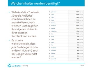 Training SEO
Welche Inhalte werden benötigt?
• Web AnalyticsTools wie
„Google Analytics“
erlauben es Ihnen zu
protokollieren, nach
welchen Suchbegriffen
Ihre eigenen Nutzer in
Ihrer internen
Suchfunktion suchen.
• Es ist sehr
wahrscheinlich, dass
jene Suchbegriffe (von
anderen Nutzern) auch
bei Google verwendet
werden!
 