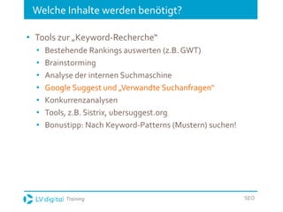 Training SEO
Welche Inhalte werden benötigt?
• Tools zur „Keyword-Recherche“
• Bestehende Rankings auswerten (z.B. GWT)
• Brainstorming
• Analyse der internen Suchmaschine
• Google Suggest und „Verwandte Suchanfragen“
• Konkurrenzanalysen
• Tools, z.B. Sistrix, ubersuggest.org
• Bonustipp: Nach Keyword-Patterns (Mustern) suchen!
 