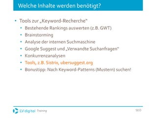 Training SEO
Welche Inhalte werden benötigt?
• Tools zur „Keyword-Recherche“
• Bestehende Rankings auswerten (z.B. GWT)
• Brainstorming
• Analyse der internen Suchmaschine
• Google Suggest und „Verwandte Suchanfragen“
• Konkurrenzanalysen
• Tools, z.B. Sistrix, ubersuggest.org
• Bonustipp: Nach Keyword-Patterns (Mustern) suchen!
 