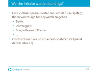 Training SEO
Welche Inhalte werden benötigt?
• EineVielzahl spezialisierter Tools ist dafür ausgelegt,
IhnenVorschläge für Keywords zu geben.
• Sistrix
• Ubersuggest
• Google Keyword Planner
• ...
• (Tools schauen wir uns zu einem späteren Zeitpunkt
detaillierter an)
 